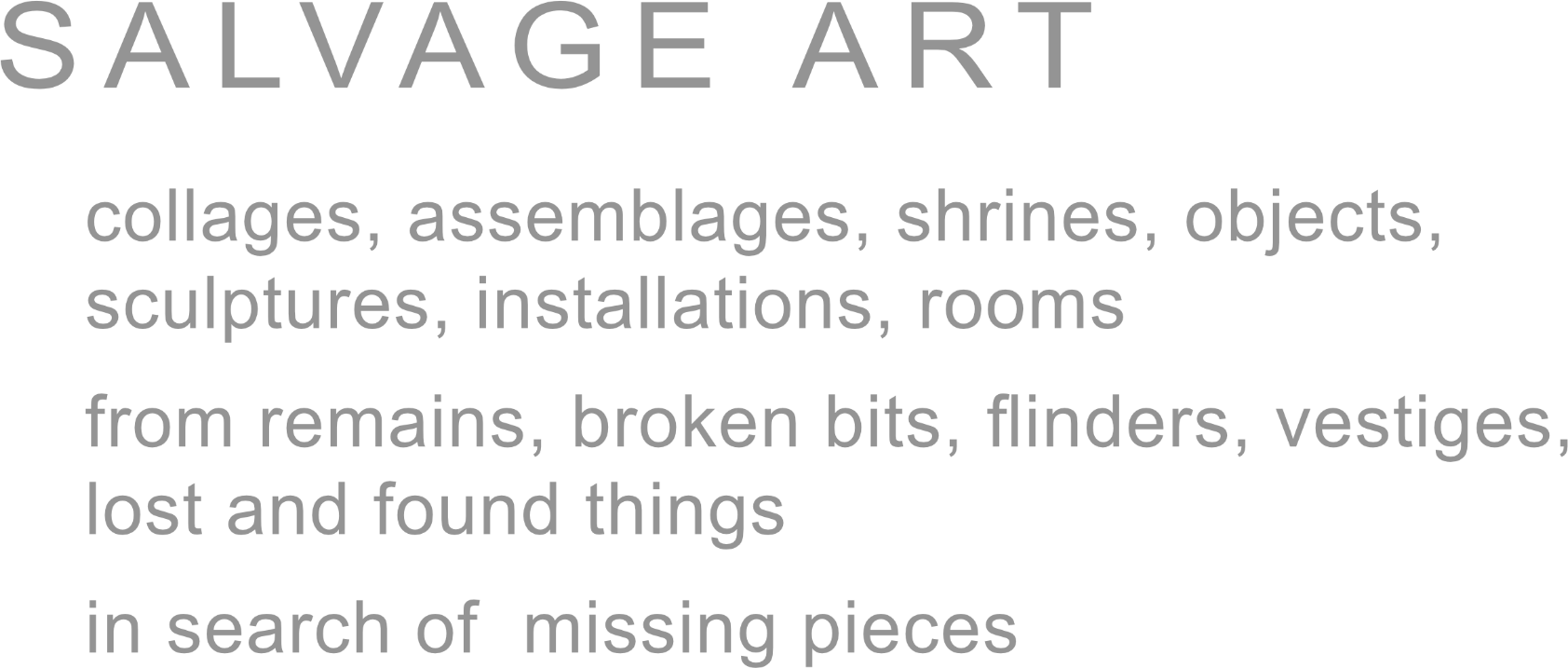 Text: Salvage Art  - collages, assemblages, shrines, objects, sculptures, installations, rooms from remains, broken bits, flinders, vestiges, lost and found things. in search for missing pieces.